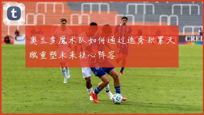 奥兰多魔术队如何通过选秀积累天赋重塑未来核心阵容