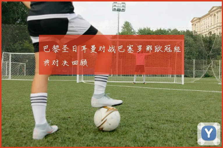 巴黎圣日耳曼对战巴塞罗那欧冠经典对决回顾