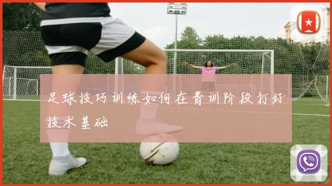足球技巧训练如何在青训阶段打好技术基础
