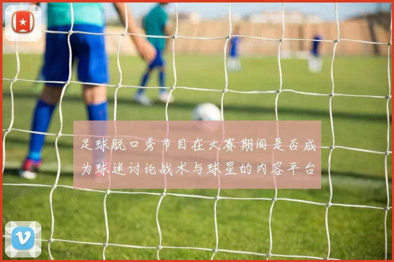 足球脱口秀节目在大赛期间是否成为球迷讨论战术与球星的内容平台
