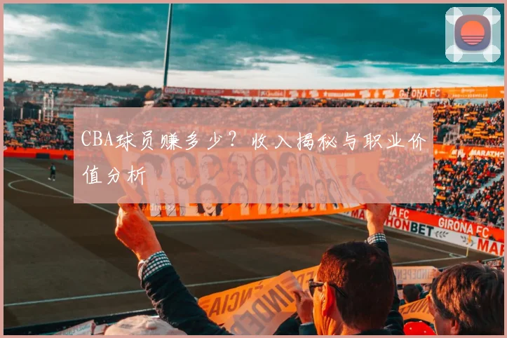 CBA球员赚多少？收入揭秘与职业价值分析